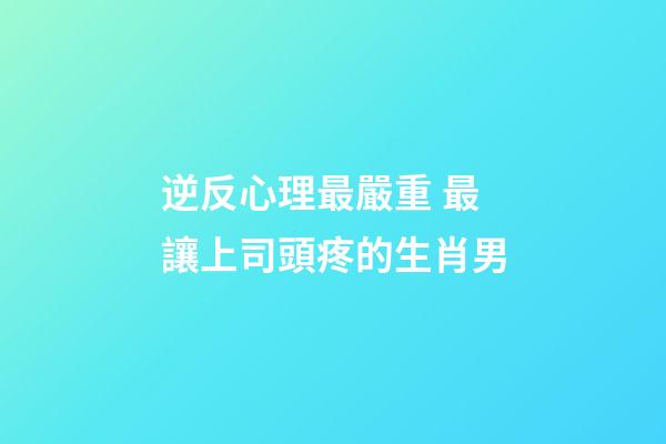 逆反心理最嚴重 最讓上司頭疼的生肖男